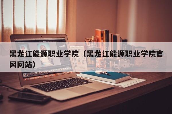 黑龙江能源职业学院(黑龙江能源职业学院官网网站)
