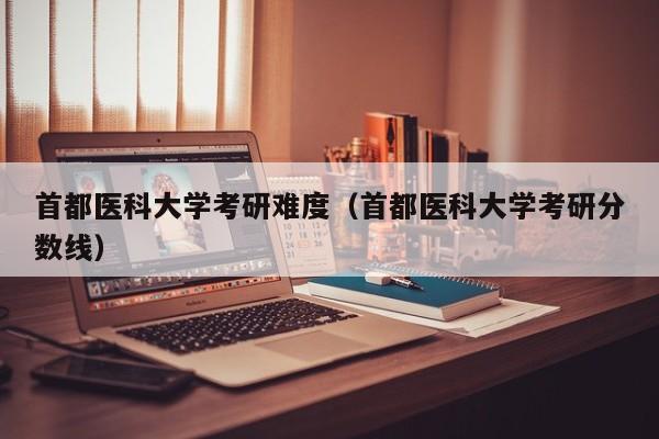 首都医科大学考研难度(首都医科大学考研分数线)