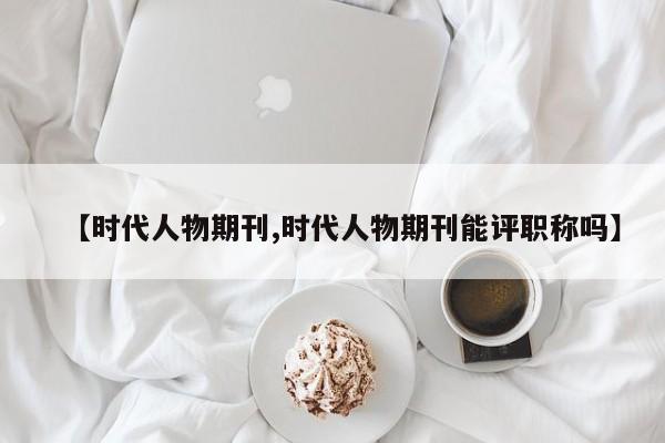 【时代人物期刊,时代人物期刊能评职称吗】