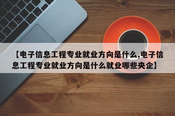 【电子信息工程专业就业方向是什么,电子信息工程专业就业方向是什么就业哪些央企】