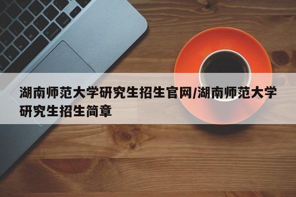 湖南师范大学研究生招生官网/湖南师范大学研究生招生简章