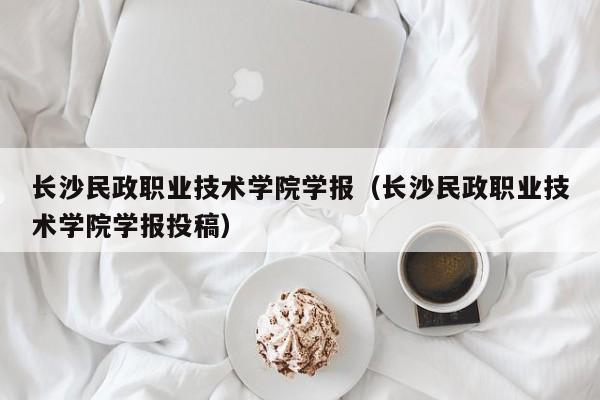 长沙民政职业技术学院学报(长沙民政职业技术学院学报投稿)