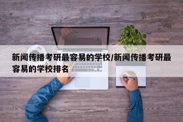新闻传播考研最容易的学校/新闻传播考研最容易的学校排名