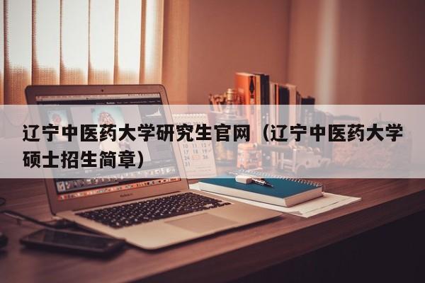辽宁中医药大学研究生官网(辽宁中医药大学硕士招生简章)