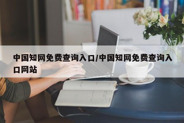 中国知网免费查询入口/中国知网免费查询入口网站