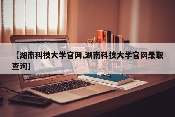 【湖南科技大学官网,湖南科技大学官网录取查询】