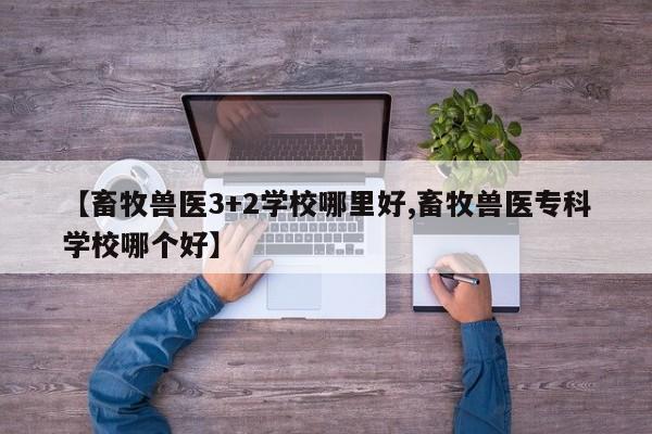 【畜牧兽医3+2学校哪里好,畜牧兽医专科学校哪个好】