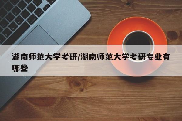 湖南师范大学考研/湖南师范大学考研专业有哪些