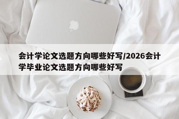 会计学论文选题方向哪些好写/2026会计学毕业论文选题方向哪些好写