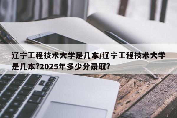辽宁工程技术大学是几本/辽宁工程技术大学是几本?2025年多少分录取?