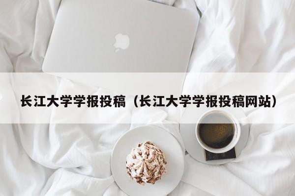 长江大学学报投稿(长江大学学报投稿网站)