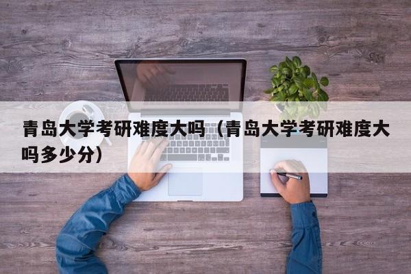 青岛大学考研难度大吗(青岛大学考研难度大吗多少分)