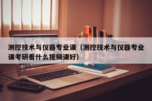 测控技术与仪器专业课(测控技术与仪器专业课考研看什么视频课好)