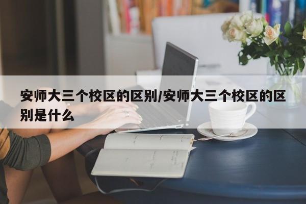 安师大三个校区的区别/安师大三个校区的区别是什么