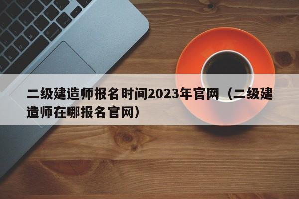 二级建造师报名时间2023年官网(二级建造师在哪报名官网)
