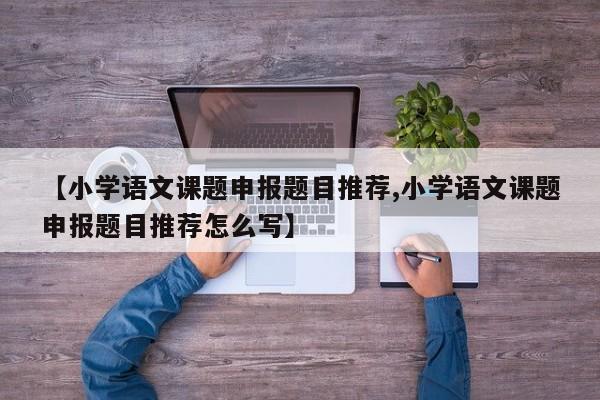【小学语文课题申报题目推荐,小学语文课题申报题目推荐怎么写】