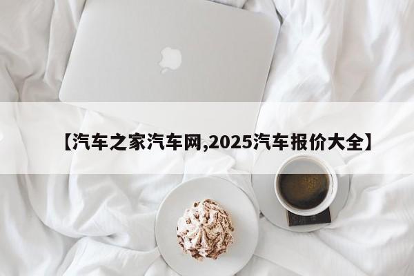 【汽车之家汽车网,2025汽车报价大全】
