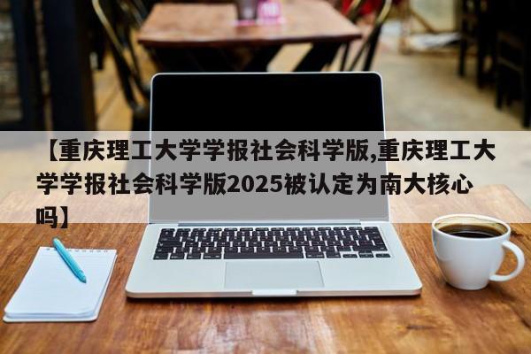 【重庆理工大学学报社会科学版,重庆理工大学学报社会科学版2025被认定为南大核心吗】