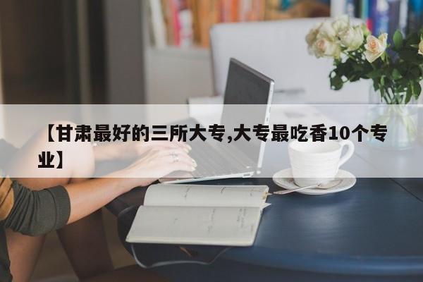 【甘肃最好的三所大专,大专最吃香10个专业】