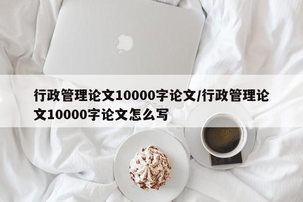 行政管理论文10000字论文/行政管理论文10000字论文怎么写