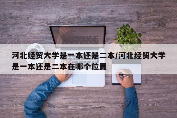 河北经贸大学是一本还是二本/河北经贸大学是一本还是二本在哪个位置