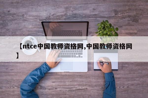 【ntce中国教师资格网,中国教师资格网】