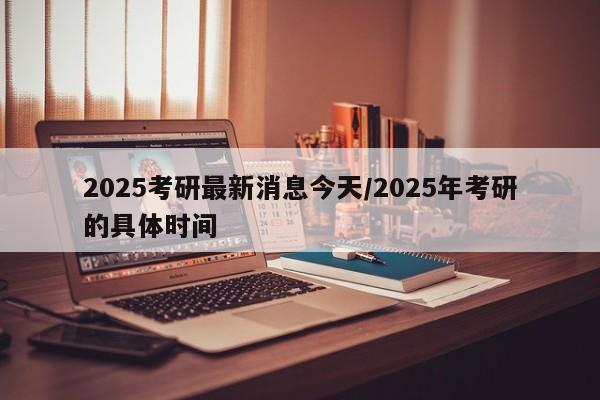 2025考研最新消息今天/2025年考研的具体时间