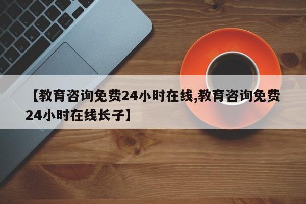 【教育咨询免费24小时在线,教育咨询免费24小时在线长子】