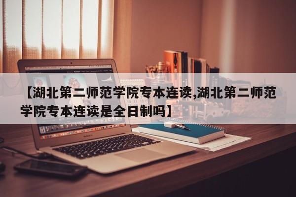 【湖北第二师范学院专本连读,湖北第二师范学院专本连读是全日制吗】