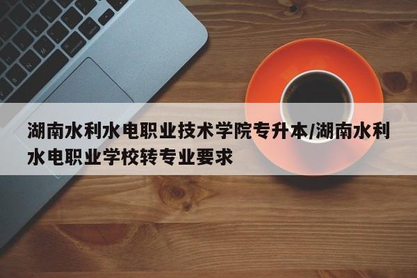 湖南水利水电职业技术学院专升本/湖南水利水电职业学校转专业要求