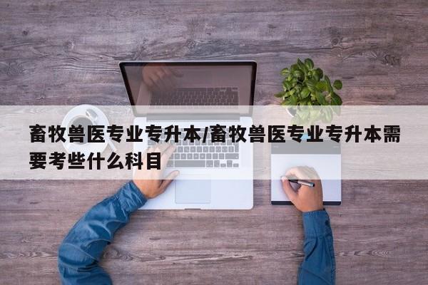 畜牧兽医专业专升本/畜牧兽医专业专升本需要考些什么科目
