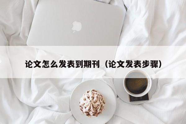 论文怎么发表到期刊(论文发表步骤)