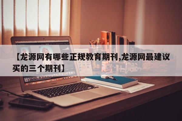 【龙源网有哪些正规教育期刊,龙源网最建议买的三个期刊】