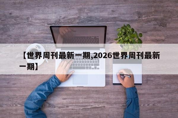 【世界周刊最新一期,2026世界周刊最新一期】