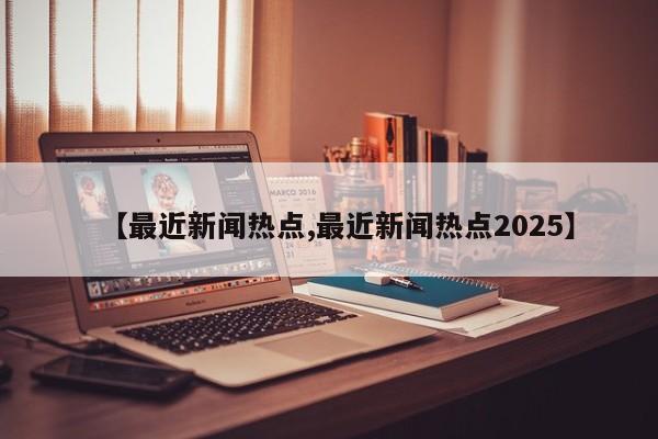 【最近新闻热点,最近新闻热点2025】