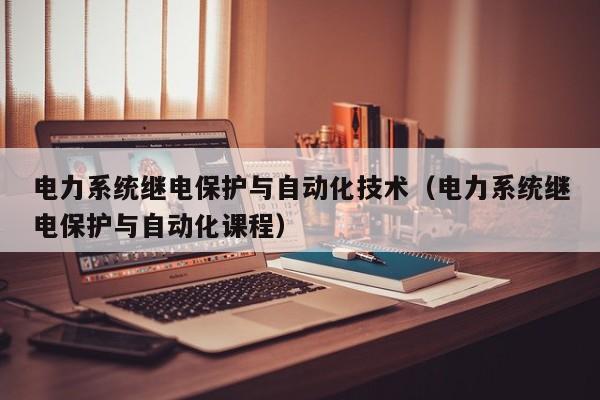 电力系统继电保护与自动化技术(电力系统继电保护与自动化课程)