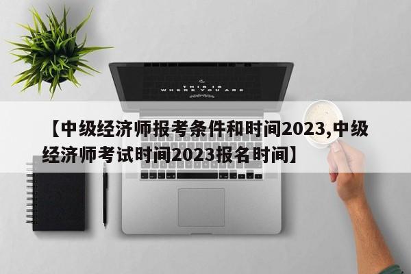 【中级经济师报考条件和时间2023,中级经济师考试时间2023报名时间】