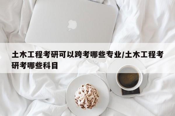 土木工程考研可以跨考哪些专业/土木工程考研考哪些科目