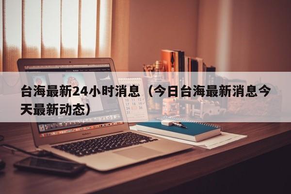 台海最新24小时消息(今日台海最新消息今天最新动态)