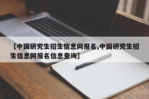 【中国研究生招生信息网报名,中国研究生招生信息网报名信息查询】