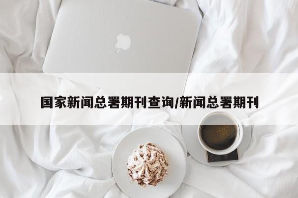 国家新闻总署期刊查询/新闻总署期刊