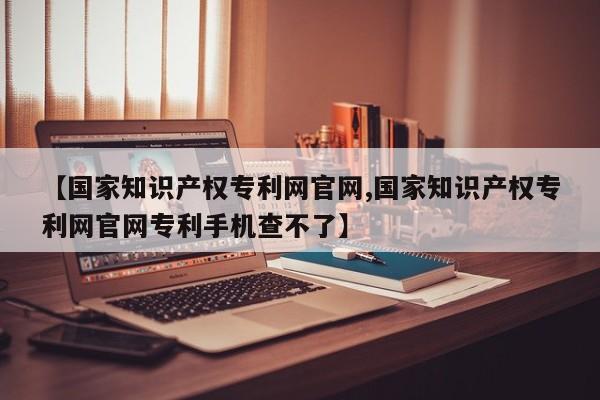 【国家知识产权专利网官网,国家知识产权专利网官网专利手机查不了】