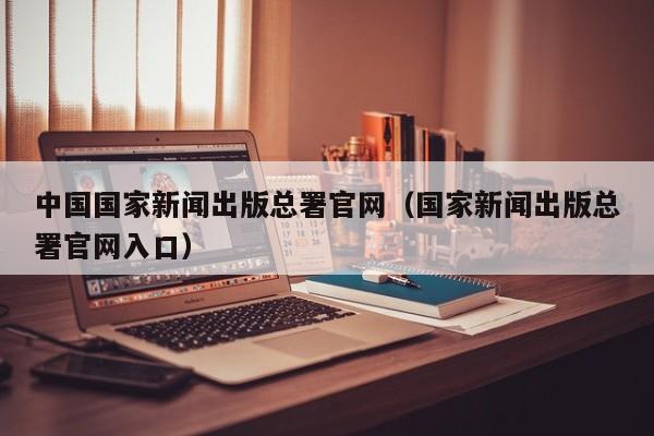 中国国家新闻出版总署官网(国家新闻出版总署官网入口)