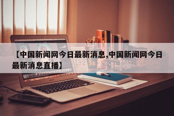 【中国新闻网今日最新消息,中国新闻网今日最新消息直播】