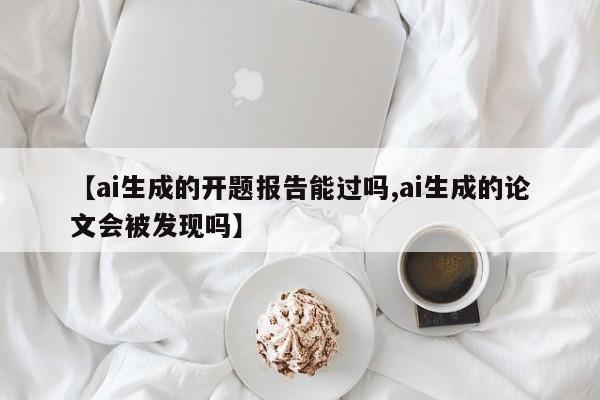 【ai生成的开题报告能过吗,ai生成的论文会被发现吗】