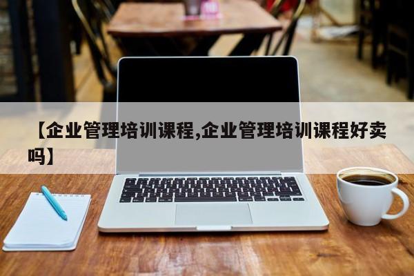 【企业管理培训课程,企业管理培训课程好卖吗】