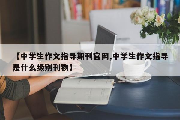 【中学生作文指导期刊官网,中学生作文指导是什么级别刊物】