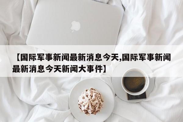【国际军事新闻最新消息今天,国际军事新闻最新消息今天新闻大事件】