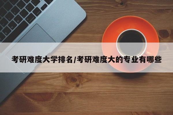 考研难度大学排名/考研难度大的专业有哪些