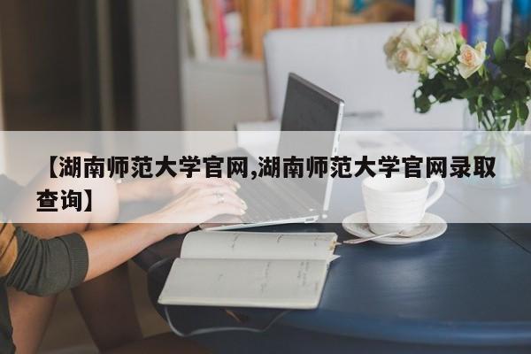 【湖南师范大学官网,湖南师范大学官网录取查询】